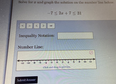 Solve for x and graph the solution on the number line below.
-7≤ 2x+7≤ 31 < > < 2 or 
Inequality Notation: 
Number Line: 
Click and drag to plot line. 
Submit Answer