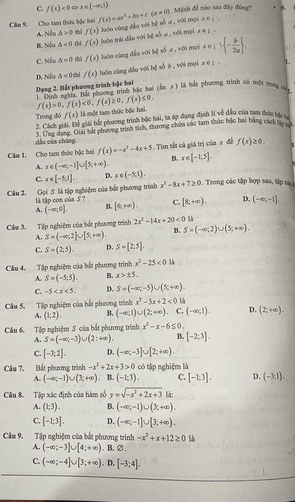 C. f(x)<0</tex> < <tex>x∈ (-∈fty ;1).
Câu 9. Cho tam thức bậc hai f(x)=ax^2+bx+c(a!= 0). Mệnh đề nào sau đây đúng? 0.
A. Nếu △ >0 thì f(x) luôn cùng dấu với hệ số a , với mọi x∈ j^+.
B. Nếu △ <0</tex> thì f(x) luôn trái dầu với hệ số a , với mọi . x∈i
C. Nếu △ =0 thì f(x) luôn cùng dấu với hệ số a , với mọi x∈ isqrt(-frac b)2a .
D. Nếu △ <0</tex> thì f(x) luôn cùng dấu với hệ số b , với mọi x∈ £ .
1.
Dạng 2. Bất phương trình bậc hai (inx) llà bắ t phương trình có một trong các z.
1. Định nghĩa. Bất phương trình bậc hai (
f(x)>0,f(x)<0,f(x)≥ 0,f(x)≤ 0.
Trong đó f(x) là một tam thức bậc hai.
2. Cách giải. Để giải bất phương trình bậc hai, ta áp dụng định lí về dấu của tam thức bậc ha
3. Ứng dụng. Giải bất phương trình tích, thương chứa các tam thức bậc hai bằng cách lập bả
dấu của chúng
Câu 1. Cho tam thức bậc hai f(x)=-x^2-4x+5. Tìm tất cả giá trị của x đề f(x)≥ 0. 4
B. x∈ [-1;5].
A. x∈ (-∈fty ;-1]∪ [5;+∈fty ).
C. x∈ [-5;1]. D. x∈ (-5;1).
Câu 2. Gọi S là tập nghiệm của bất phương trình x^2-8x+7≥ 0. Trong các tập hợp sau, tập nà 
là tập con của S ?
A. (-∈fty ;0]. B. [6;+∈fty ). C. [8;+∈fty ). D. (-∈fty ;-1].
Câu 3. Tập nghiệm của bất phương trình 2x^2-14x+20<0</tex> là
B. S=(-∈fty ;2)∪ (5;+∈fty ).
A. S=(-∈fty ;2]∪ [5;+∈fty ).
C. S=(2;5). D. S=[2;5].
Câu 4. Tập nghiệm của bất phương trình x^2-25<0</tex> là
A. S=(-5;5). B. x>± 5.
C. -5 D. S=(-∈fty ;-5)∪ (5;+∈fty ).
Câu 5. Tập nghiệm của bất phương trình x^2-3x+2<0</tex> là
A. (1;2). B. (-∈fty ;1)∪ (2;+∈fty ) C. (-∈fty ;1). D. (2;+∈fty ).
Câu 6. Tập nghiệm S của bất phương trình x^2-x-6≤ 0.
A. S=(-∈fty ;-3)∪ (2:+∈fty ).
B. [-2;3].
C. [-3;2]. D. (-∈fty ;-3]∪ [2;+∈fty ).
Câu 7. Bất phương trình -x^2+2x+3>0 có tập nghiệm là
A. (-∈fty ;-1)∪ (3;+∈fty ) B. (-1;3). C. [-1;3]. D. (-3;1).
Câu 8. Tập xác định của hàm số y=sqrt(-x^2+2x+3) là:
A. (1;3). B. (-∈fty ;-1)∪ (3;+∈fty ).
C. [-1;3]. D. (-∈fty ;-1]∪ [3;+∈fty ).
Câu 9. Tập nghiệm của bất phương trình -x^2+x+12≥ 0 là
A. (-∈fty ;-3]∪ [4;+∈fty ).B. ∅ .
C. (-∈fty ;-4]∪ [3;+∈fty ). D. [-3;4].