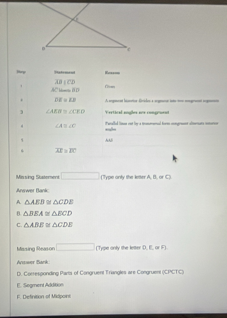 Step Statement Resson
overline ABparallel overline CD
、 Given
overline AC blaects overline BD
overline DE Cr E A segment bisector divides a segment into two mongruent segments
3 ∠ AEB≌ ∠ CED Vertical angles are congruent
4
∠ A≌ ∠ C
Parallel lines cut by a traneversal form congruent alternats inturior
AAS
6
overline AE≌ overline EC
Missing Statement □ (Type only the letter A, B, or C).
Answer Bank:
A. △ AEB≌ △ CDE
B. △ BEA≌ △ ECD
C. △ ABE≌ △ CDE
Missing Reason □ (1ype only the letter D, E, or F).
Answer Bank:
D. Corresponding Parts of Congruent Triangles are Congruent (CPCTC)
E. Segment Addition
F. Definition of Midpoint