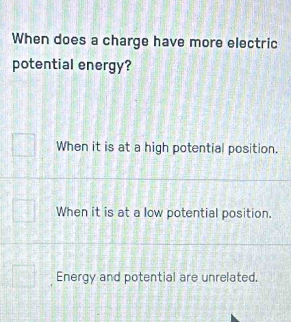 When does a charge have more electric
potential energy?
When it is at a high potential position.
When it is at a low potential position.
Energy and potential are unrelated.