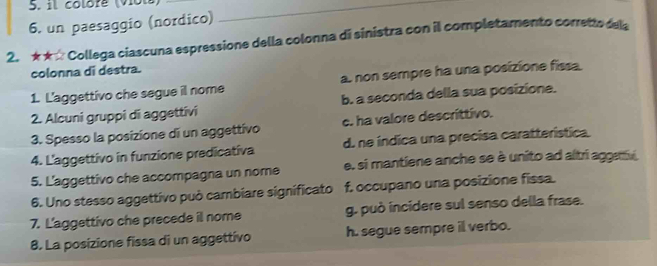 il colore (Vot)_
6. un paesaggio (nordico)
2. ★★ Collega ciascuna espressione della colonna di sinistra con il completamento corretto dela
colonna di destra.
1. L'aggettivo che segue il nome a. non sempre ha una posizione fissa.
2. Alcuni gruppi di aggettivi b. a seconda della sua posizione.
3. Spesso la posizione di un aggettivo c. ha valore descrittivo.
4. L'aggettivo in funzione predicativa d. ne índica una precisa caratterística.
5. L'aggettivo che accompagna un nome e. si mantiene anche se è unito ad altri aggav 
6. Uno stesso aggettivo può cambiare significato f. occupano una posizione fissa.
7. L'aggettivo che precede il nome g. può incidere sul senso della frase.
8. La posizione fissa di un aggettívo h. segue sempre ill verbo.