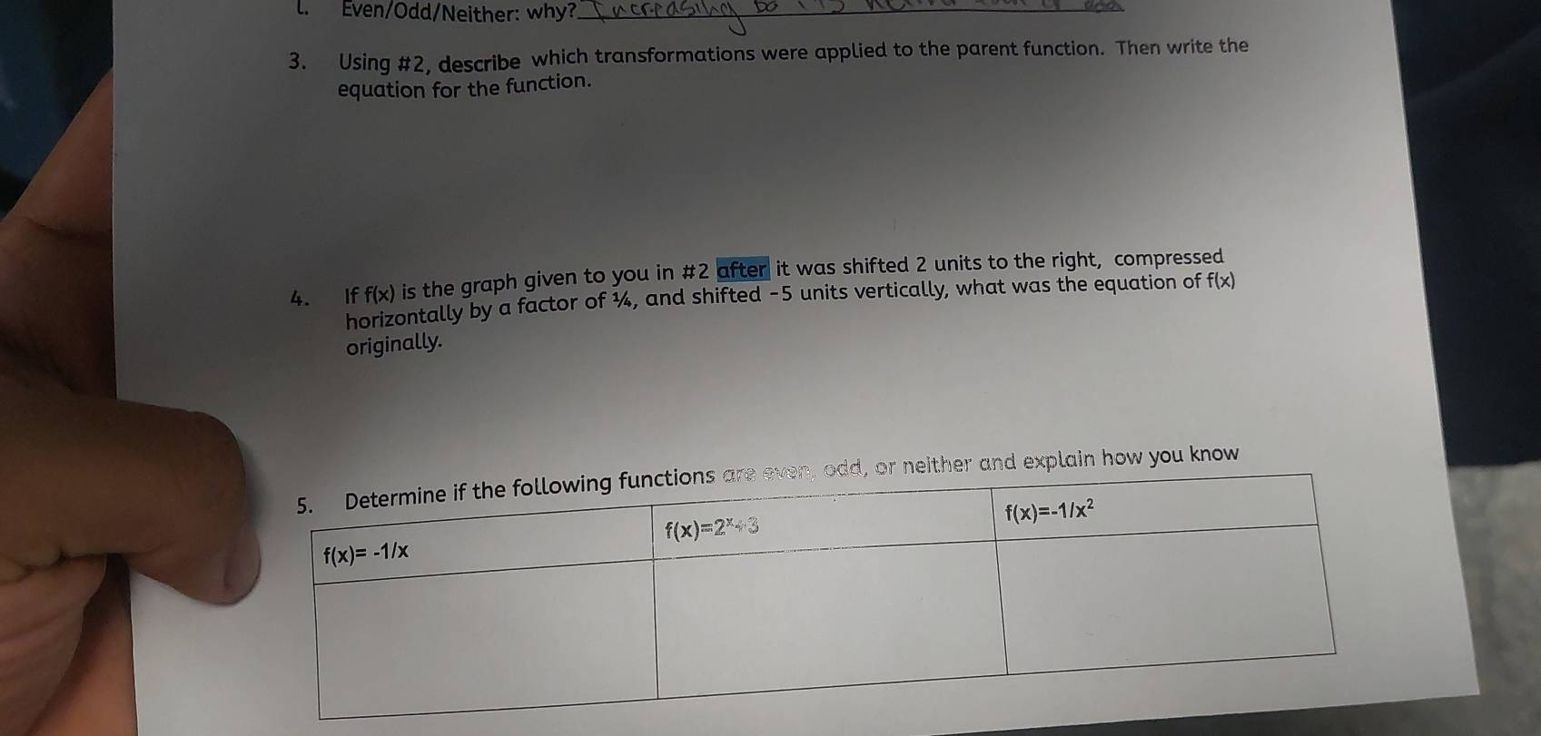 Even/Odd/Neither: why?_
3. Using #2, describe which transformations were applied to the parent function. Then write the
equation for the function.
f(x) is the graph given to you in #2 after it was shifted 2 units to the right, compressed
4. If horizontally by a factor of ¼, and shifted -5 units vertically, what was the equation of f(x)
originally.
or neither and explain how you know