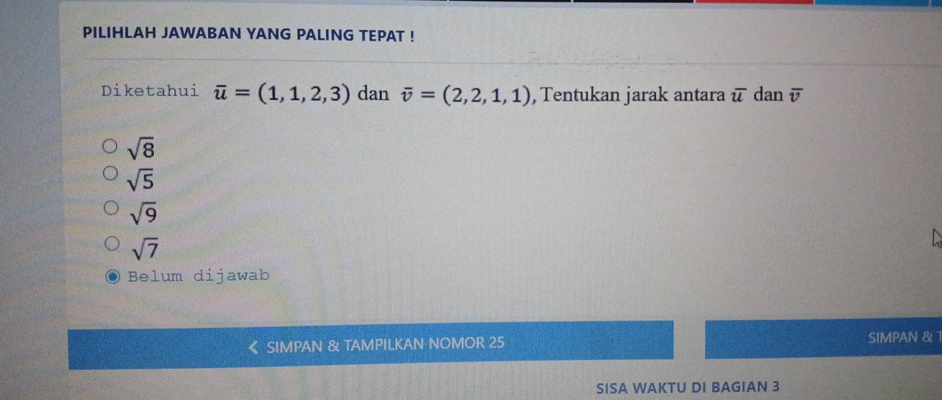 PILIHLAH JAWABAN YANG PALING TEPAT !
Diketahui overline u=(1,1,2,3) dan overline v=(2,2,1,1) ,Tentukan jarak antara overline u dan overline v
sqrt(8)
sqrt(5)
sqrt(9)
sqrt(7)
Belum dijawab
SIMPAN & TAMPILKAN NOMOR 25
SIMPAN & 1
SISA WAKTU DI BAGIAN 3