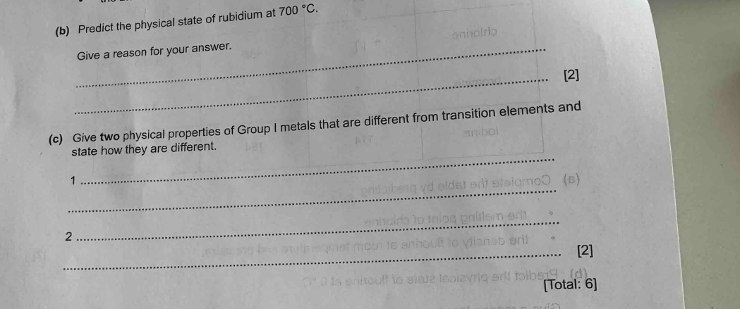 Predict the physical state of rubidium at 700°C. 
_Give a reason for your answer. 
_[2] 
(c) Give two physical properties of Group I metals that are different from transition elements and 
_ 
state how they are different. 
_ 
1 (B) 
2 
_ 
_[2] 
[Total: 6]