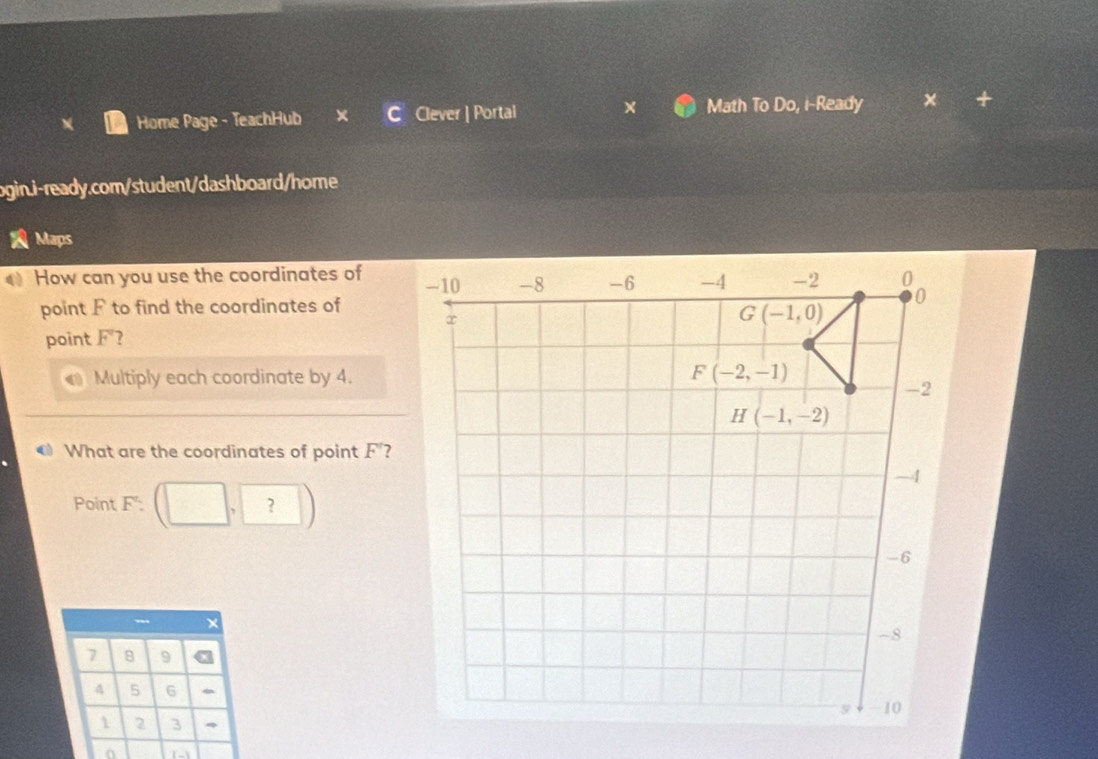 Math To Do, i-Ready
Home Page - TeachHub Clever ] Portal × +
ogin.i-ready.com/student/dashboard/home
Maps
How can you use the coordinates of 
point F to find the coordinates of
point 4 ?
a Multiply each coordinate by 4.
What are the coordinates of point F'?
Point F^2:(□ ,□ )
7 8 9
4 5 6
1 2 3 、
0