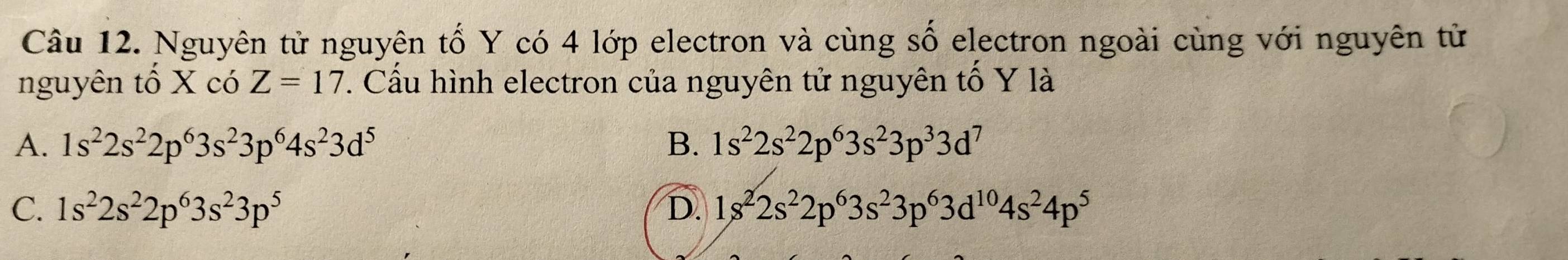 Nguyên tử nguyên tố Y có 4 lớp electron và cùng số electron ngoài cùng với nguyên tử
nguyên tố X có Z=17. Cầu hình electron của nguyên tử nguyên tố Y là
A. 1s^22s^22p^63s^23p^64s^23d^5 B. 1s^22s^22p^63s^23p^33d^7
C. 1s^22s^22p^63s^23p^5 D 1s^22s^22p^63s^23p^63d^(10)4s^24p^5