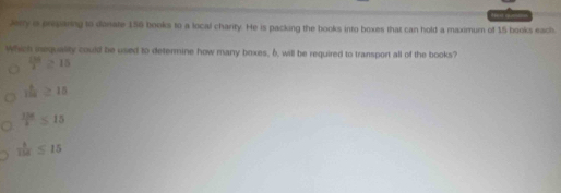 Jerry a preparing to donate 156 books to a local charity. He is packing the books into boxes that can hold a maximum of 15 books each
Which iequality could be used to determine how many boxes, 6, will be required to transport all of the books?
 100/2 ≥ 15
 8/125 ≥ 15
 136/b ≤ 15
 8/134  ≤ 15