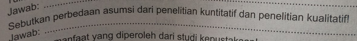 Jawab: 
_ 
_ 
Sebutkan perbedaan asumsi dari penelitian kuntitatif dan penelitian kualitatif! 
Jawab: 
enfaat vang diperoleh dari studi kenustak .