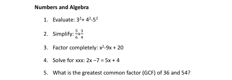 Numbers and Algebra 
1. Evaluate: 3^2+4^2-5^2
2. Simplify:  5/6 + 3/4 
3. Factor completely: x^2-9x+20
4. Solve for xxx : 2x-7=5x+4
5. What is the greatest common factor (GCF) of 36 and 54?