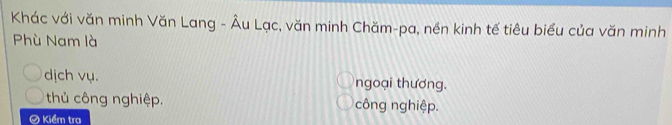 Khác với văn minh Văn Lang - Âu Lạc, văn minh Chăm-pa, nền kinh tế tiêu biểu của văn minh
Phù Nam là
dịch vụ. ngoại thương.
thủ công nghiệp. công nghiệp.
Ô Kiểm tra