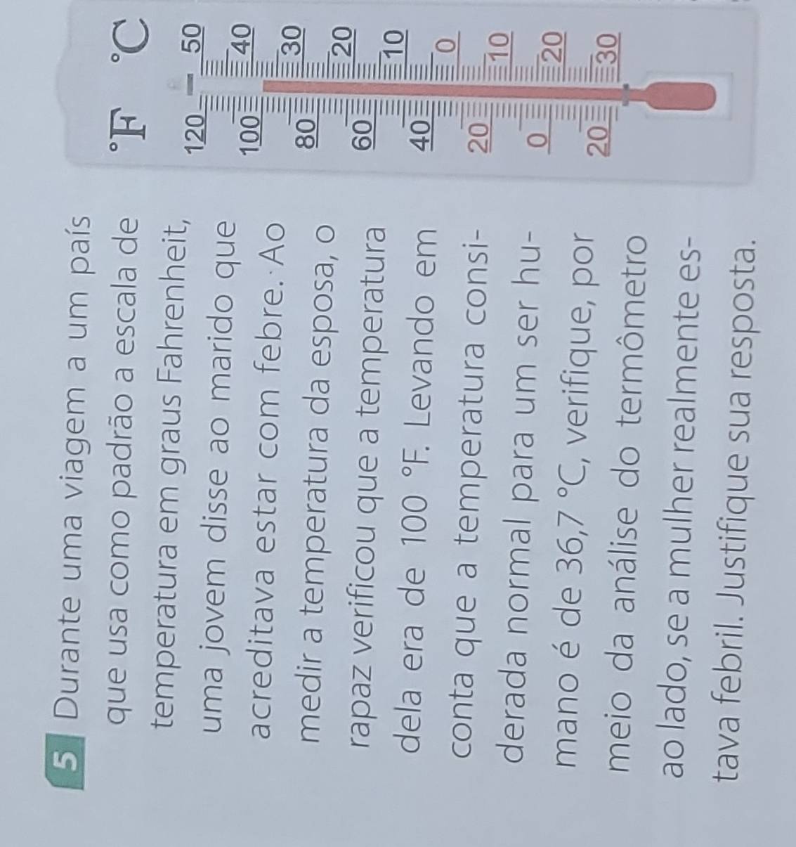 Durante uma viagem a um país 
que usa como padrão a escala de°F°C
temperatura em graus Fahrenheit,
12 11 downarrow 5 0 
uma jovem disse ao marido que I 40
acreditava estar com febre. Ao
100 i 30
80
medir a temperatura da esposa, o
20
rapaz verificou que a temperatura
60 :
10
dela era de 100°F. : Levando em 40 : = 0 
conta que a temperatura consi- 20
10
derada normal para um ser hu- 
0 = 
= 20
mano é de 36, 7°C , verifique, por 20 30
meio da análise do termômetro 
ao lado, se a mulher realmente es- 
tava febril. Justifique sua resposta.