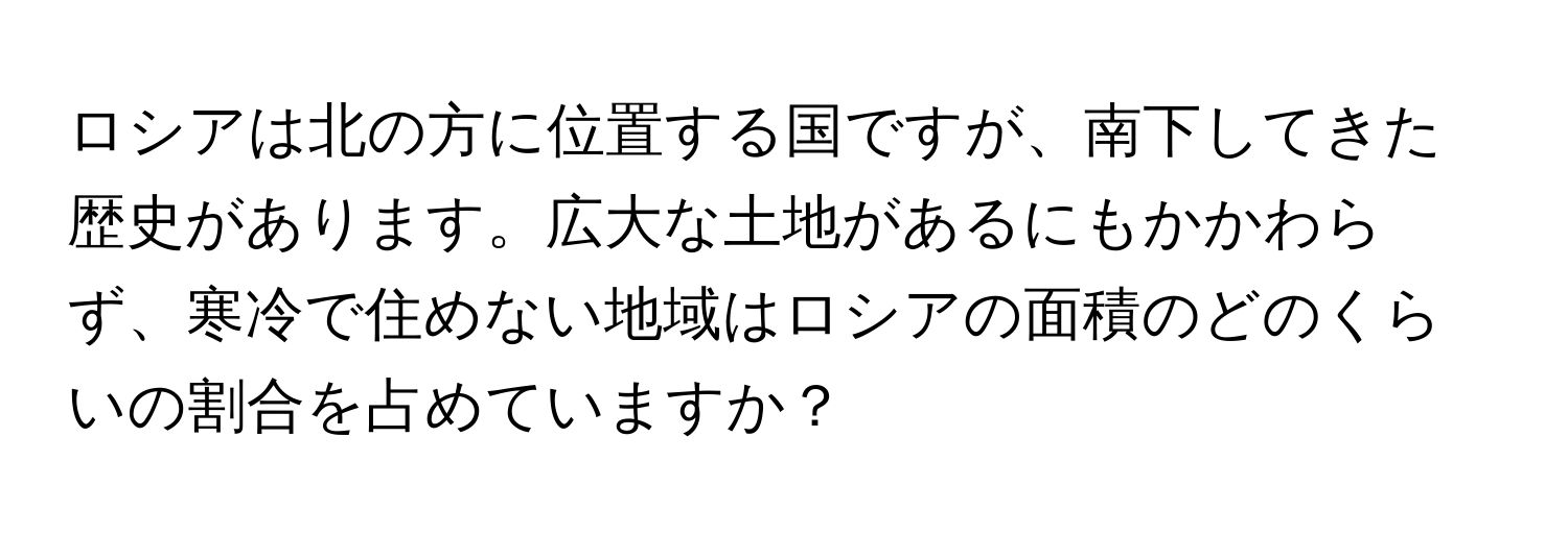 ロシアは北の方に位置する国ですが、南下してきた歴史があります。広大な土地があるにもかかわらず、寒冷で住めない地域はロシアの面積のどのくらいの割合を占めていますか？