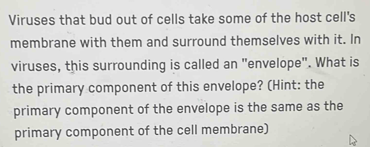 Viruses that bud out of cells take some of the host cell's 
membrane with them and surround themselves with it. In 
viruses, this surrounding is called an "envelope". What is 
the primary component of this envelope? (Hint: the 
primary component of the envelope is the same as the 
primary component of the cell membrane)