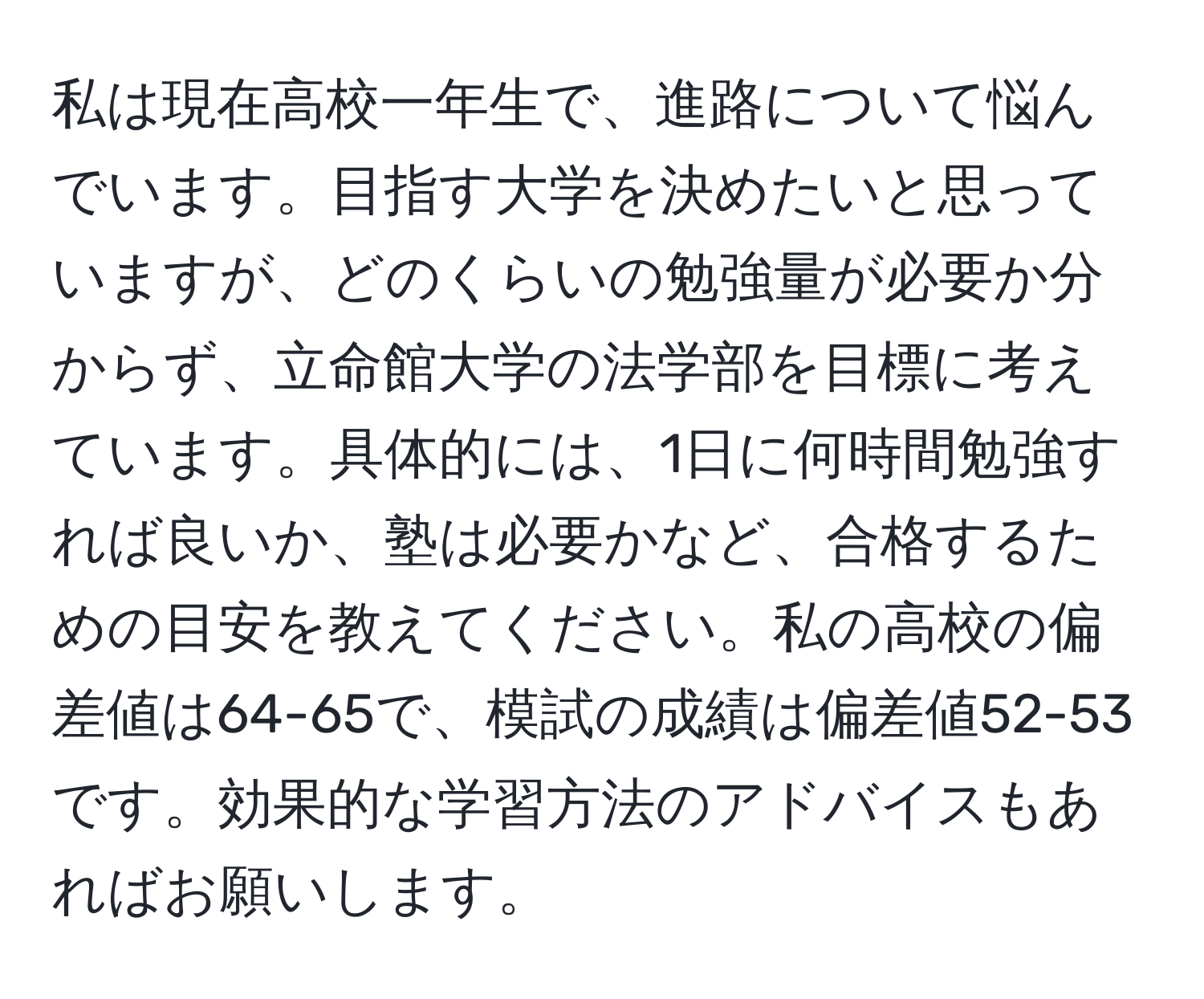 私は現在高校一年生で、進路について悩んでいます。目指す大学を決めたいと思っていますが、どのくらいの勉強量が必要か分からず、立命館大学の法学部を目標に考えています。具体的には、1日に何時間勉強すれば良いか、塾は必要かなど、合格するための目安を教えてください。私の高校の偏差値は64-65で、模試の成績は偏差値52-53です。効果的な学習方法のアドバイスもあればお願いします。