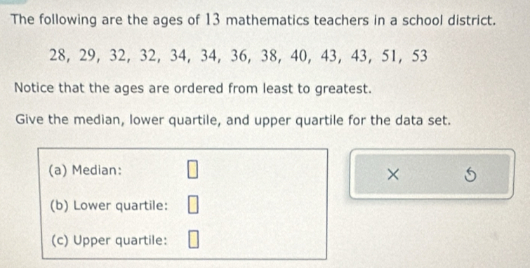 The following are the ages of 13 mathematics teachers in a school district.
28, 29, 32, 32, 34, 34, 36, 38, 40, 43, 43, 51 ， 53
Notice that the ages are ordered from least to greatest. 
Give the median, lower quartile, and upper quartile for the data set. 
(a) Median: 
× S 
(b) Lower quartile: 
(c) Upper quartile: