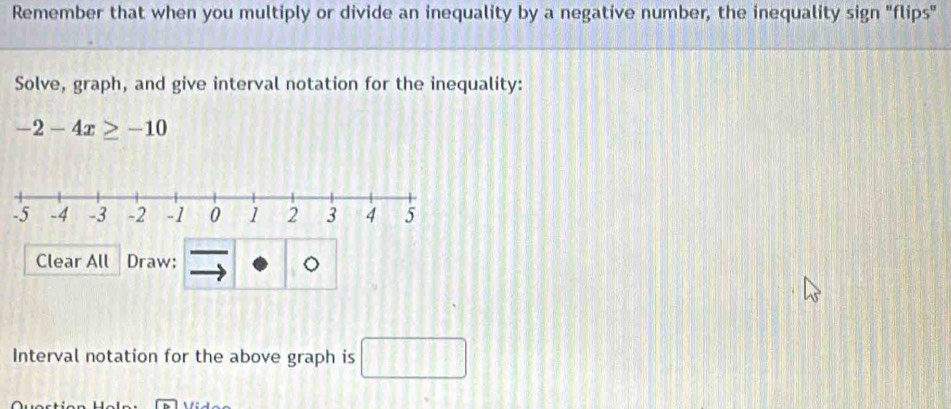 Remember that when you multiply or divide an inequality by a negative number, the inequality sign "flips" 
Solve, graph, and give interval notation for the inequality:
-2-4x≥ -10
Clear All Draw: 
Interval notation for the above graph is □