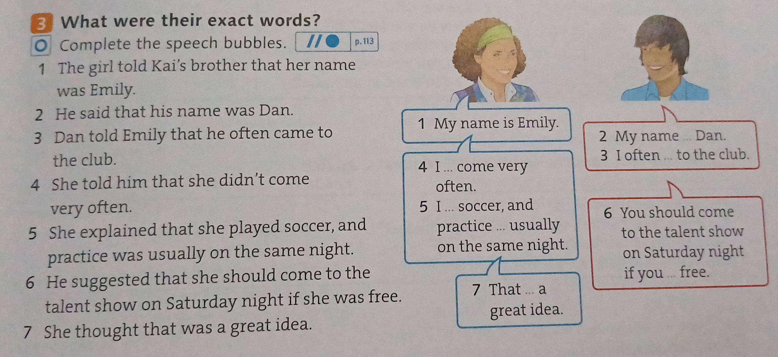 What were their exact words? 
O Complete the speech bubbles. II p. 113 
1 The girl told Kai’s brother that her name 
was Emily. 
2 He said that his name was Dan. 
1 My name is Emily. 
3 Dan told Emily that he often came to 2 My name ... Dan. 
the club. 3 I often ... to the club. 
4 I ... come very 
4 She told him that she didn’t come 
often. 
very often. 5 I ... soccer, and 
6 You should come 
5 She explained that she played soccer, and practice ... usually 
to the talent show 
on the same night. 
practice was usually on the same night. on Saturday night 
6 He suggested that she should come to the if you ... free. 
talent show on Saturday night if she was free. 
7 That ... a 
great idea. 
7 She thought that was a great idea.