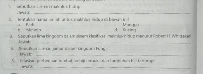 Sebutkan ciri-ciri makhluk hidup!
Jawab:_
2. Tentukan nama ilmiah untuk makhluk hidup di bawah ini!
a. Padi c. Mangga
b. Melinjo d. Kucing
3. Sebutkan lima kingdom dalam sistem klasifikasi makhluk hidup menurut Robert H. Whittaker!
Jawab:_
4. Sebutkan ciri-ciri jamur dalam kingdom Fungi!
Jawab:_
5. Jelaskan perbedaan tumbuhan biji terbuka dan tumbuhan biji tertutup!
Jawab:_