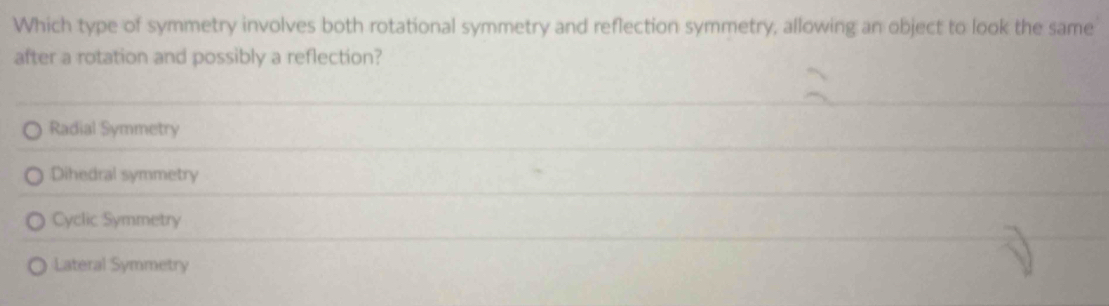 Which type of symmetry involves both rotational symmetry and reflection symmetry, allowing an object to look the same
after a rotation and possibly a reflection?
Radial Symmetry
Dihedral symmetry
Cyclic Symmetry
Lateral Symmetry