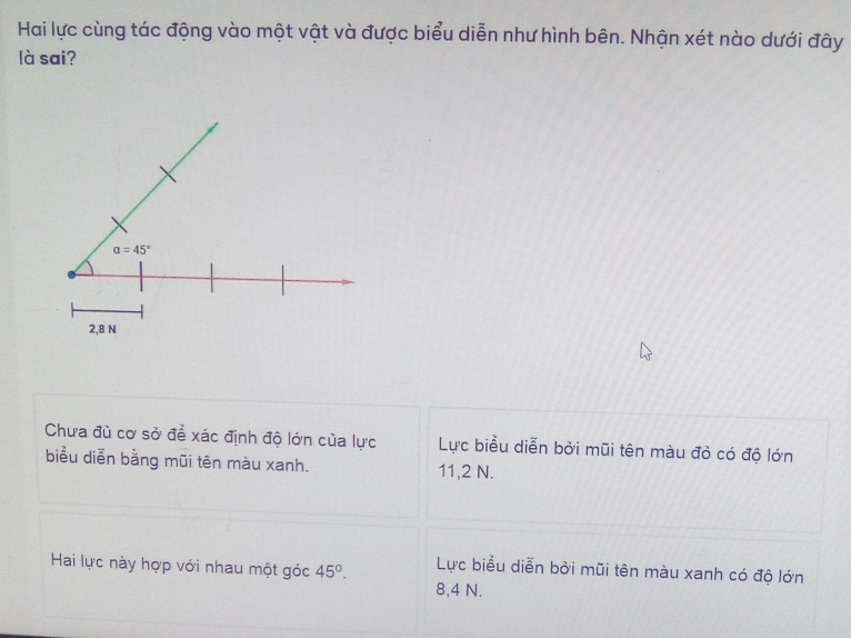 Hai lực cùng tác động vào một vật và được biểu diễn như hình bên. Nhận xét nào dưới đây
là sai?
Chưa đù cơ sở đề xác định độ lớn của lực Lực biểu diễn bởi mũi tên màu đỏ có độ lớn
biểu diễn bằng mũi tên màu xanh.
11,2 N.
Hai lực này hợp với nhau một góc 45°. Lực biểu diễn bởi mũi tên màu xanh có độ lớn
8,4 N.