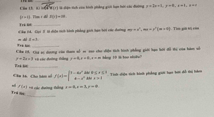 Ys 10T:_ 
Câu 13. Kí hiệu 8(t) là điện tích của hình phầng giới hạn bởi các đường y=2x+1, y=0, x=1, x=t
(t>1). Tim 1 đế S(t)=10. 
Trá lời:_ 
Câu 14, Gọi S là diện tích hình phẳng giới hạn bởi các đường my=x^2, mx=y^2(m>0). Tìm giá trị của 
m đé S=3. 
Trú lời:_ 
Câu 15. Giá trị dương của tham số m sao cho diện tích hình phẳng giới hạn bởi đồ thị của hàm số
y=2x+3 và các đường thắng y=0, x=0, x=m bằng 10 là bao nhiều? 
Trã lời:_ 
Câu 16. Cho hàm số f(x)=beginarrayl 7-4x^3kf 4-x^3kendarray. beginarrayr thi0≤ x≤ 1 khix>1endarray. Tính diện tích hình phầng giới hạn bởi đồ thị hàm 
sd f(x) và các đường thắng x=0, x=3, y=0. 
_ 
Trủ lời: