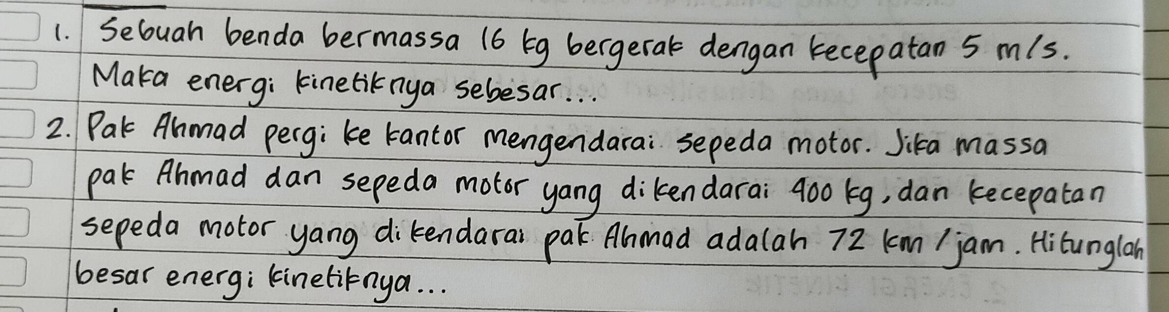 Secuah benda bermassa (6 bg bergeral dengan recepatan 5 mls. 
Maka energi kineliknya sebesar. . . 
2. Pak Ahmad pergi ke tantor mengendarai sepeda motor. Jika massa 
pal Ahmad dan sepeda motor yang dikendarai 900 kg, dan kecepatan 
sepeda motor yang dikendarai par Ammad adalah 72 km / jam. Hitunglan 
besar energ; linetitnya. . .