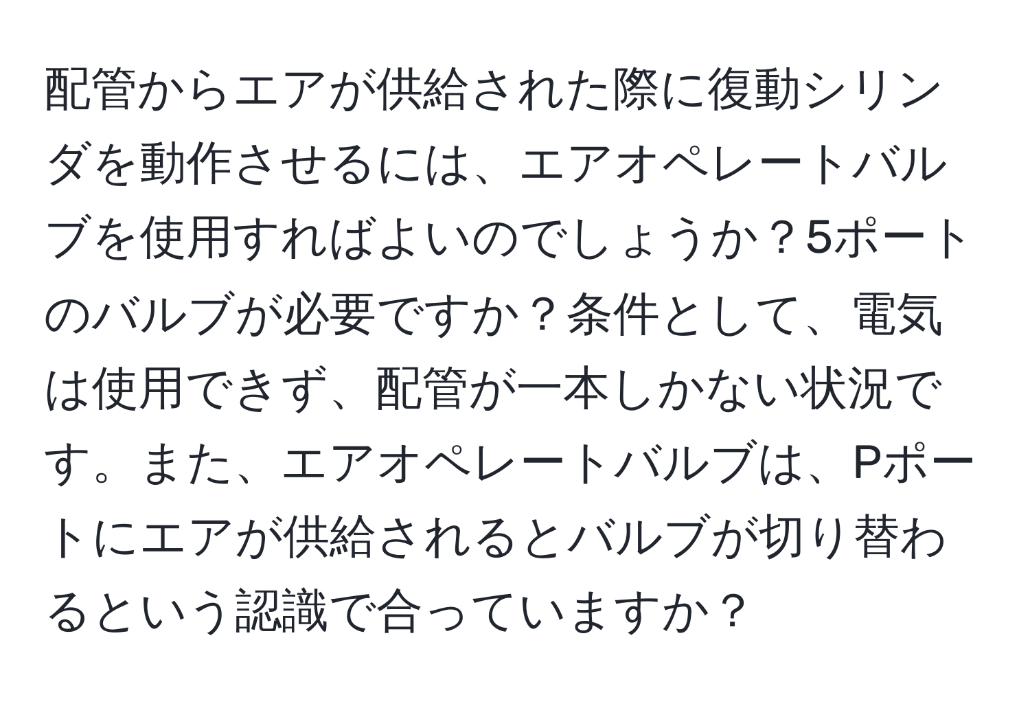 配管からエアが供給された際に復動シリンダを動作させるには、エアオペレートバルブを使用すればよいのでしょうか？5ポートのバルブが必要ですか？条件として、電気は使用できず、配管が一本しかない状況です。また、エアオペレートバルブは、Pポートにエアが供給されるとバルブが切り替わるという認識で合っていますか？