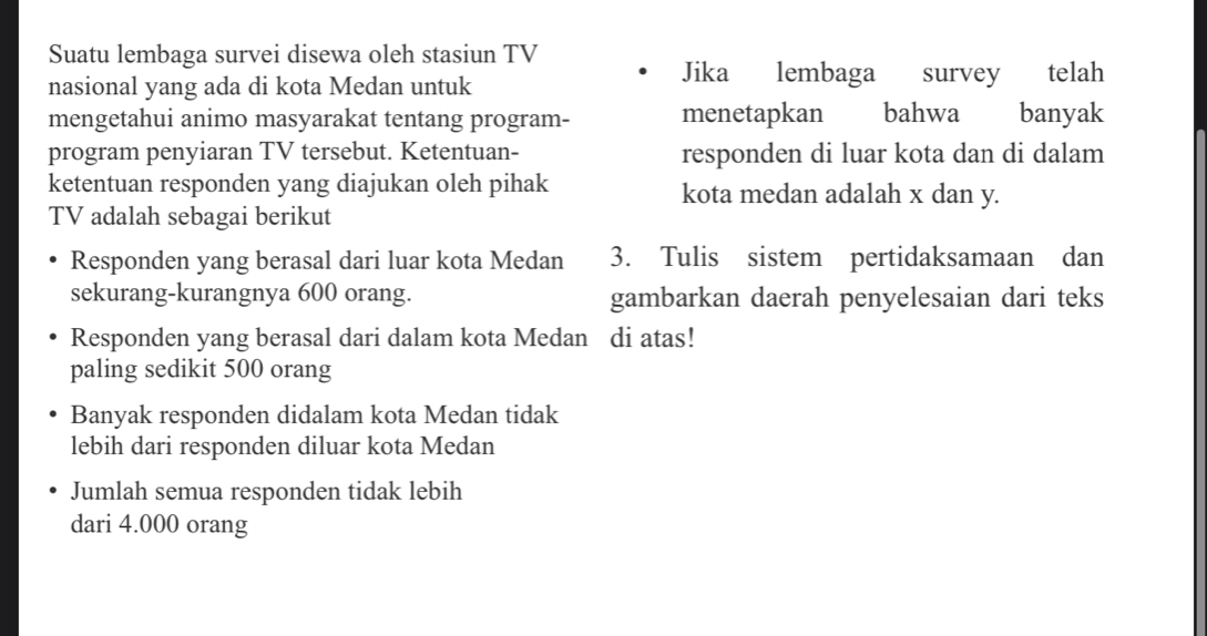 Suatu lembaga survei disewa oleh stasiun TV
nasional yang ada di kota Medan untuk
Jika lembaga survey telah
mengetahui animo masyarakat tentang program- menetapkan bahwa banyak
program penyiaran TV tersebut. Ketentuan- responden di luar kota dan di dalam
ketentuan responden yang diajukan oleh pihak kota medan adalah x dan y.
TV adalah sebagai berikut
Responden yang berasal dari luar kota Medan 3. Tulis sistem pertidaksamaan dan
sekurang-kurangnya 600 orang. gambarkan daerah penyelesaian dari teks
Responden yang berasal dari dalam kota Medan di atas!
paling sedikit 500 orang
Banyak responden didalam kota Medan tidak
lebih dari responden diluar kota Medan
Jumlah semua responden tidak lebih
dari 4.000 orang