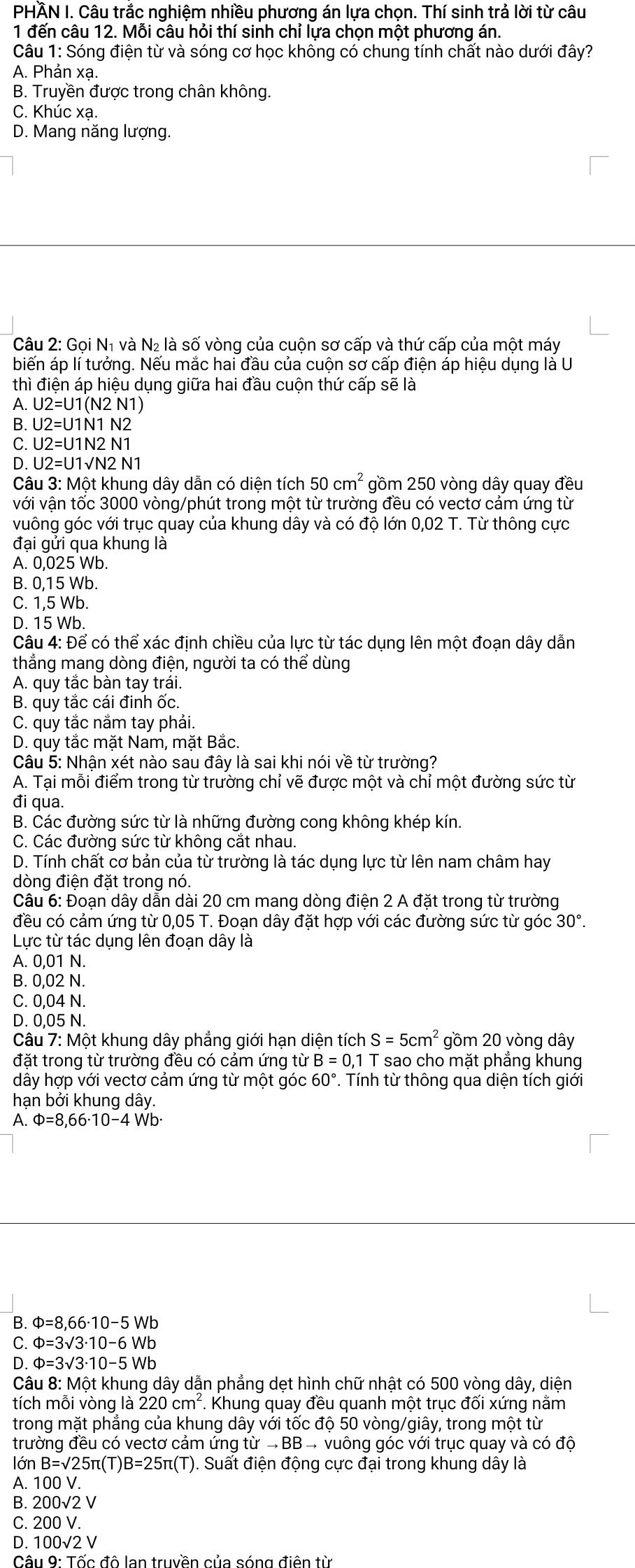 PHÄN I. Câu trắc nghiệm nhiều phương án lựa chọn. Thí sinh trả lời từ câu
1 đến câu 12. Mỗi câu hỏi thí sinh chỉ lựa chọn một phương án.
Câu 1: Sóng điện từ và sóng cơ học không có chung tính chất nào dưới đây?
A. Phản xạ.
B. Truyền được trong chân không.
C. Khúc xạ.
D. Mang năng lượng.
Câu 2: Gọi N₁ và N₂ là số vòng của cuộn sơ cấp và thứ cấp của một máy
biến áp lí tưởng. Nếu mắc hai đầu của cuộn sơ cấp điện áp hiệu dụng là U
thì điện áp hiệu dụng giữa hai đầu cuộn thứ cấp sẽ là
A. U2=U1(N2N1)
B. U2=U1N1N
C. U2=U1N2N1
D. U2=U1surd N2N1
Câu 3: Một khung dây dẫn có diện tích 50cm^2 gồm 250 vòng dây quay đều
với vận tốc 3000 vòng/phút trong một từ trường đều có vectơ cảm ứng từ
vuông góc với trục quay của khung dây và có độ lớn 0,02 T. Từ thông cực
đại gửi qua khung là
A. 0,025 Wb.
B. 0,15 Wb.
C. 1,5 Wb.
D. 15 Wb.
Câu 4: Để có thể xác định chiều của lực từ tác dụng lên một đoạn dây dẫn
thắng mang dòng điện, người ta có thể dùng
A. quy tắc bàn tay trái.
B. quy tắc cái đinh ốc.
C. quy tắc nắm tay phải.
D. quy tắc mặt Nam, mặt Bắc.
Câu 5: Nhận xét nào sau đây là sai khi nói về từ trường?
A. Tại mỗi điểm trong từ trường chỉ vẽ được một và chỉ một đường sức từ
đi qua.
B. Các đường sức từ là những đường cong không khép kín.
C. Các đường sức từ không cắt nhau.
D. Tính chất cơ bản của từ trường là tác dụng lực từ lên nam châm hay
dòng điện đặt trong nó.
Câu 6: Đoạn dây dẫn dài 20 cm mang dòng điện 2 A đặt trong từ trường
đều có cảm ứng từ 0,05 T. Đoạn dây đặt hợp với các đường sức từ góc 30°.
Lực từ tác dụng lên đoạn dây là
A. 0,01 N.
B. 0,02 N.
C. 0,04 N.
D. 0,05 N.
Câu 7: Một khung dây phẳng giới hạn diện tích S=5cm^2 gồm 20 vòng dây
đặt trong từ trường đều có cảm ứng từ B=0,1 T sao cho mặt phẳng khung
dây hợp với vectơ cảm ứng từ một góc 60°. Tính từ thông qua diện tích giới
hạn bởi khung dây.
A. Phi =8,66· 10-4Wb·
B. Phi =8,66· 10-5Wb
C. Phi =3sqrt(3)· 10-6Wb
D Phi =3sqrt(3)· 10-5Wb
Câu 8: Một khung dây dẫn phẳng dẹt hình chữ nhật có 500 vòng dây, diện
tích mỗi vòng là 220cm^2. Khung quay đều quanh một trục đối xứng nằm
trong mặt phẳng của khung dây với tốc độ 50 vòng/giây, trong một từ
trường đều có vectơ cảm ứng từ → BB → vuông góc với trục quay và có độ
lớn B=sqrt(25)π (T)B=25π (T). Suất điện động cực đại trong khung dây là
A. 1 00V.
B. 200sqrt(2)V
C. 200V.
D. 100sqrt(2)V
Câu _19· T ốc đô lan truyền của sóng điện từ