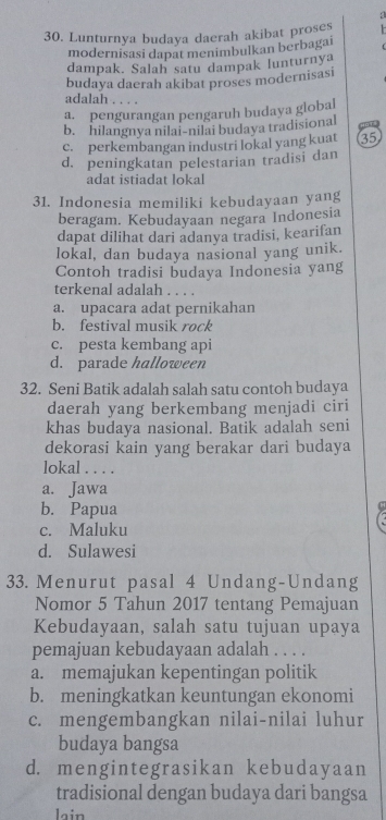 a
30. Lunturnya budaya daerah akibat proses
modernisasi dapat menimbulkan berbagai
dampak. Salah satu dampak lunturnya
budaya daerah akibat proses modernisas
adalah . . . .
a. pengurangan pengaruh budaya global
b. hilangnya nilai-nilai budaya tradisional
Hots
c. perkembangan industri lokal yang kuat 35
d. peningkatan pelestarian tradisi dan
adat istiadat lokal
31. Indonesia memiliki kebudayaan yang
beragam. Kebudayaan negara Indonesia
dapat dilihat dari adanya tradisi, kearifan
lokal, dan budaya nasional yang unik.
Contoh tradisi budaya Indonesia yang
terkenal adalah . . . .
a. upacara adat pernikahan
b. festival musik rock
c. pesta kembang api
d. parade halloween
32. Seni Batik adalah salah satu contoh budaya
daerah yang berkembang menjadi ciri
khas budaya nasional. Batik adalah seni
dekorasi kain yang berakar dari budaya
lokal . . . .
a. Jawa
b. Papua
c. Maluku
d. Sulawesi
33. Menurut pasal 4 Undang-Undang
Nomor 5 Tahun 2017 tentang Pemajuan
Kebudayaan, salah satu tujuan upaya
pemajuan kebudayaan adalah . . . .
a. memajukan kepentingan politik
b. meningkatkan keuntungan ekonomi
c. mengembangkan nilai-nilai luhur
budaya bangsa
d. mengintegrasikan kebudayaan
tradisional dengan budaya dari bangsa
lain