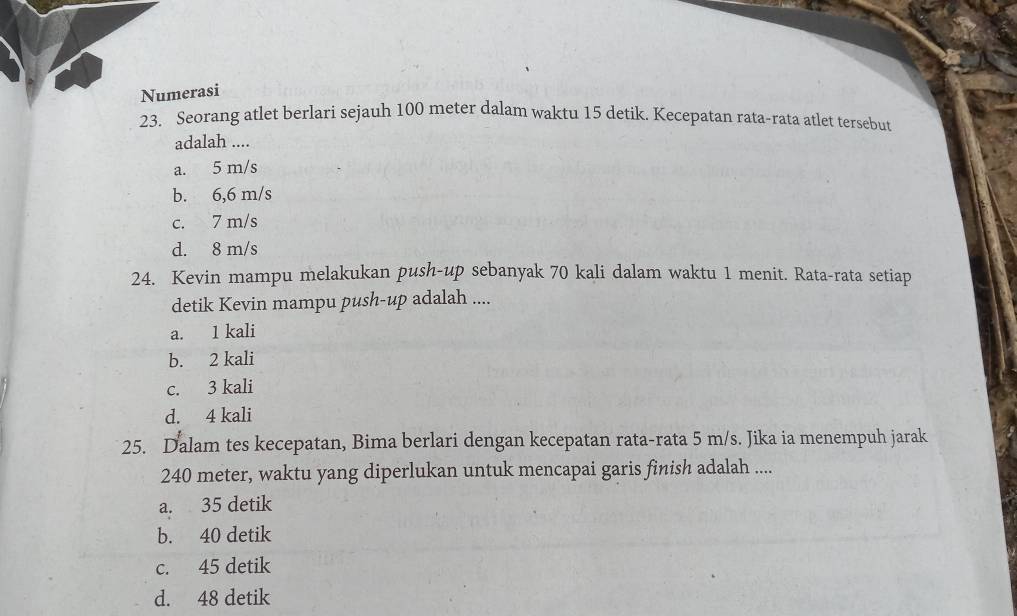 Numerasi
23. Seorang atlet berlari sejauh 100 meter dalam waktu 15 detik. Kecepatan rata-rata atlet tersebut
adalah ....
a. 5 m/s
b. 6,6 m/s
c. 7 m/s
d. 8 m/s
24. Kevin mampu melakukan push-up sebanyak 70 kali dalam waktu 1 menit. Rata-rata setiap
detik Kevin mampu push-up adalah ....
a. 1 kali
b. 2 kali
c. 3 kali
d. 4 kali
25. Dalam tes kecepatan, Bima berlari dengan kecepatan rata-rata 5 m/s. Jika ia menempuh jarak
240 meter, waktu yang diperlukan untuk mencapai garis finish adalah ....
a. 35 detik
b. 40 detik
c. 45 detik
d. 48 detik