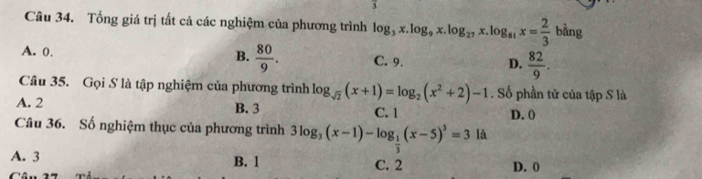 Tổng giá trị tất cả các nghiệm của phương trình log _3x.log _9x.log _27x.log _81x= 2/3 b^(frac 1)2ln g
B.  80/9 .
A. 0. C. 9. D.  82/9 . 
Câu 35. Gọi S là tập nghiệm của phương trình log _sqrt(2)(x+1)=log _2(x^2+2)-1. Số phần tử của tập S là
A. 2 B. 3 C. 1 D. 0
Câu 36. Số nghiệm thục của phương trình 3log _3(x-1)-log _ 1/3 (x-5)^3=3la
A. 3 B. 1 C. 2 D. 0