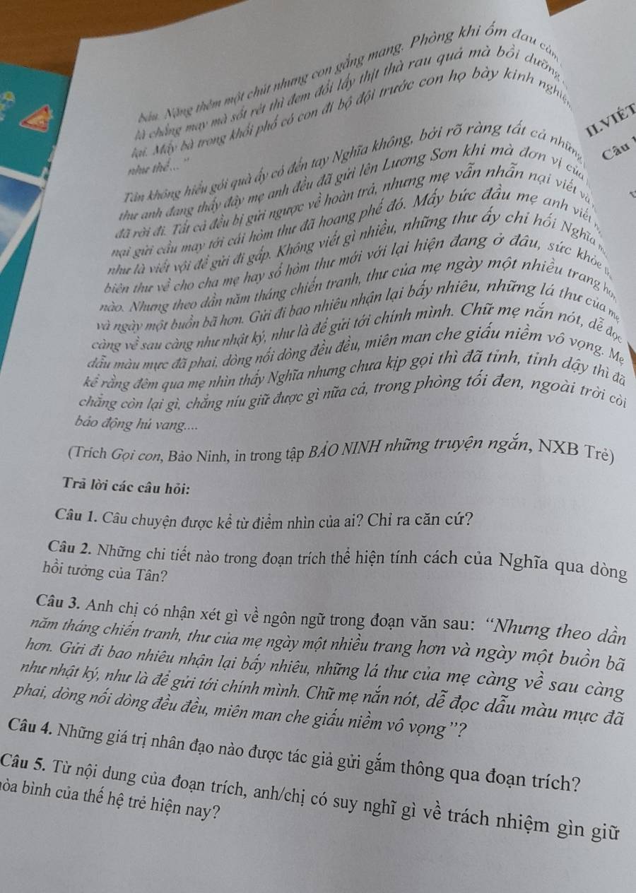 Nận Nộng thêm một chút nhưng con gắng mang. Phòng khi ổm đau cảm
cà chẳng may mà sốt rét thì đem đổi lấy thịt thà rau quả mà bồi dưỡng,
Mại. Máy bà trong khổi phố có con đi bộ đội trước con họ bày kinh nghiệ
ilviét
như thể ... ''
Tân không hiểu gói quà ấy có đến tay Nghĩa không, bởi rõ ràng tất cả nhữmg Câu
thư anh đang thấy đây mẹ anh đều đã gửi lên Lương Sơn khi mà đơn vị của
đã rời đi. Tất cả đều bị gửi ngược về hoàn trả, nhưng mẹ vẫn nhẫn nại viết và
nại gii cầu may tới cái hòm thư đã hoang phế đó. Máy bức đầu mẹ anh viến
như là viết với đề gửi đi gấp. Không viết gì nhiều, những thư ấy chi hối Nghĩa m
biên thư về cho cha mẹ hay số hòm thư mới với lại hiện đang ở đầu, sức khỏe 
nào. Nhưng theo dần năm tháng chiến tranh, thư của mẹ ngày một nhiều trang họ,
và ngày một buồn bã hơn. Gửi đi bao nhiêu nhận lại bấy nhiêu, những lá thư của mẹ
càng về sau càng như nhật ký, như là để gửi tới chính mình. Chữ mẹ nắn nót, dễ đọc
đầu màu mực đã phai, dòng nối đòng đều đều, miên man che giấu niềm vô vọng. Mẹ
ke^(frac 1)2 rằng đêm qua mẹ nhìn thấy Nghĩa nhưng chưa kịp gọi thì đã tỉnh, tính dậy thì đã
chẳng còn lại gì, chắng níu giữ được gì nữa cả, trong phòng tối đen, ngoài trời còi
ảo động hú vang....
(Trích Gọi con, Bảo Ninh, in trong tập BẢO NINH những truyện ngắn, NXB Trẻ)
Trả lời các câu hỏi:
Câu 1. Câu chuyện được kể từ điểm nhìn của ai? Chỉ ra căn cứ?
Câu 2. Những chi tiết nào trong đoạn trích thể hiện tính cách của Nghĩa qua dòng
hồi tưởng của Tân?
Câu 3. Anh chị có nhận xét gì về ngôn ngữ trong đoạn văn sau: “Nhưng theo dần
thăm tháng chiến tranh, thư của mẹ ngày một nhiều trang hơn và ngày một buồn bã
hơn. Gửi đi bao nhiêu nhận lại bấy nhiêu, những lá thư của mẹ càng về sau càng
như nhật ký, như là để gửi tới chính mình. Chữ mẹ nắn nót, dễ đọc dẫu màu mực đã
phai, dòng nổi dòng đều đều, miên man che giấu niềm vô vọng''?
Câu 4. Những giá trị nhân đạo nào được tác giả gửi gắm thông qua đoạn trích?
Câu 5. Từ nội dung của đoạn trích, anh/chị có suy nghĩ gì về trách nhiệm gìn giữ
hòa bình của thế hệ trẻ hiện nay?