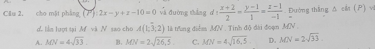 cho mặt phẳng (P):2x-y+z-10=0 và đường thắng d !  (x+2)/2 = (y-1)/1 = (z-1)/-1 . Đường thắng △ cat(P)
d lần lượt tại Mô và N sao cho A(1;3;2) là trung điểm MN. Tính độ dài đoạn MN.
A. MN=4sqrt(33). B. MN=2sqrt(26,5). C. MN=4sqrt(16,5). D. MN=2sqrt(33).