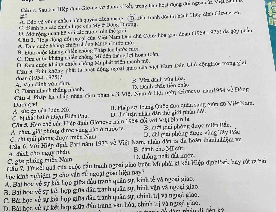 Sau khi Hiệp định Giơ-ne-vơ được kí kết, trọng tâm hoạt động đối ngoạicủa Việt Năm là
gì?
A. Bảo vệ vững chắc chính quyền cách mạng. (B. Đấu tranh đòi thi hành Hiệp định Giơ-ne-vơ.
C. Đánh bại các chiến lược của Mỹ ở Đông Dương.
D. Mở rộng quan hệ với các nước trên thế giới.
Câu 2. Hoạt động đối ngoại của Việt Nam Dân chủ Cộng hòa giai đoạn (1954-1975) đã góp phần
A. Đưa cuộc kháng chiến chống Mĩ lên bước mới.
B. Đưa cuộc kháng chiến chống Pháp lên bước mới.
C. Đưa cuộc kháng chiến chống Mĩ đến thắng lợi hoàn toàn.
D. Đưa cuộc kháng chiến chống Mĩ phát triển mạnh mẽ.
Câu 3. Đâu không phải là hoạt động ngoại giao của việt Nam Dân Chủ cộngHòa trong giai
đoạn (1954-1975)?
A. Vừa đánh vừa đàm. B. Vừa đánh vừa hòa.
C. Đánh nhanh thắng nhanh. D. Đánh chắc tiến chắc.
Câu 4. Pháp lại chấp nhận đàm phán với Việt Nam ở Hội nghị Giơnevơ năm1954 về Đông
Dương vì
A. sức ép của Liên Xô. B. Pháp sợ Trung Quốc đưa quân sang giúp đỡ Việt Nam.
C. bị thất bại ở Điện Biên Phủ. D. dư luận nhân dân thế giới phản đối.
Câu 5. Hạn chế của Hiệp định Giơnevơ năm 1954 đối với Việt Nam là
A. chưa giải phóng được vùng nào ở nước ta. B. mới giải phóng được miền Bắc.
C. chỉ giải phóng được miền Nam. D. chỉ giải phóng được vùng Tây Bắc
Câu 6. Với Hiệp định Pari năm 1973 về Việt Nam, nhân dân ta đã hoàn thànhnhiệm vụ
A. đánh cho ngụy nhào. B. đánh cho Mĩ cút.
C. giải phóng miền Nam. D. thống nhất đất nước.
Câu 7. Từ kết quả của cuộc đấu tranh ngoại giao buộc Mĩ phải kí kết Hiệp địnhPari, hãy rút ra bài
học kinh nghiệm gì cho vấn đề ngoại giao hiện nay?
A. Bài học về sự kết hợp giữa đấu tranh quân sự, kinh tế và ngoại giao.
B. Bài học về sự kết hợp giữa đấu tranh quân sự, binh vận và ngoại giao.
C. Bài học về sự kết hợp giữa đấu tranh quân sự, chính trị và ngoại giao.
D. Bài học về sự kết hợp giữa đấu tranh văn hóa, chính trị và ngoại giao.
để đàm phán đi đến ký