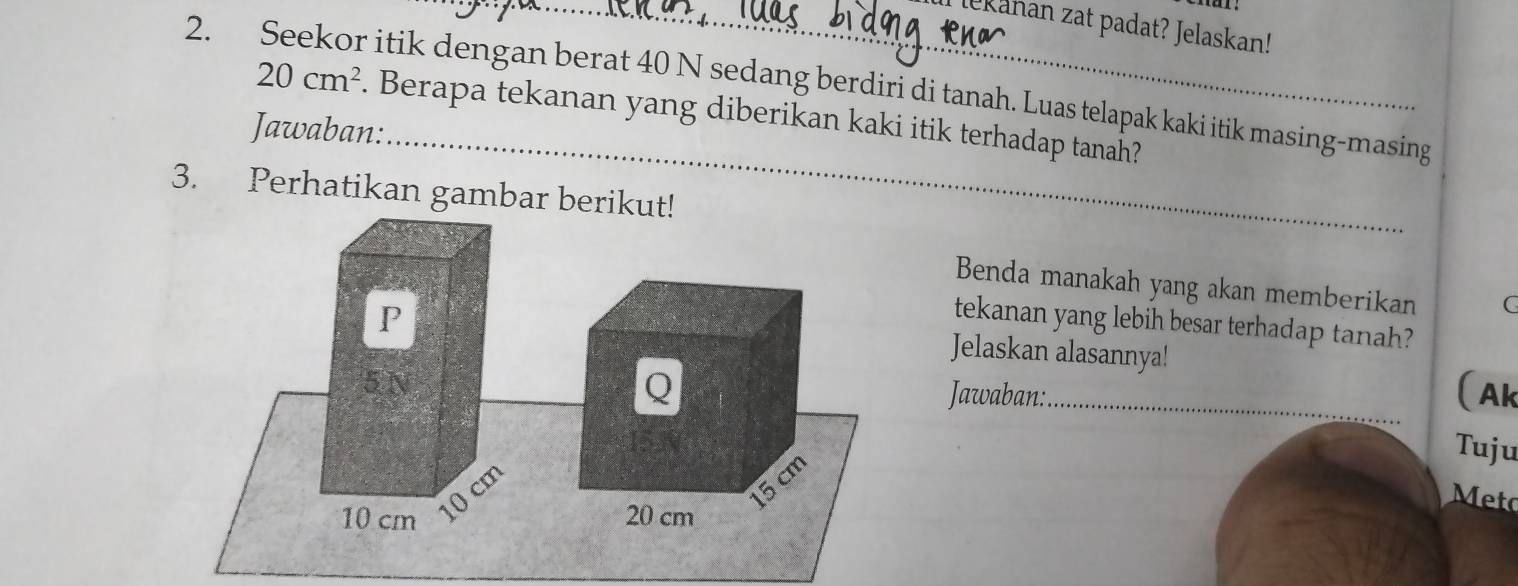 lekahan zat padat? Jelaskan! 
2. Seekor itik dengan berat 40 N sedang berdiri di tanah. Luas telapak kaki itik masing-masing 
_
20cm^2. Berapa tekanan yang diberikan kaki itik terhadap tanah? 
Jawaban: 
3. Perhatikan gambar berikut! 
Benda manakah yang akan memberikan C 
P 
tekanan yang lebih besar terhadap tanah? 
Jelaskan alasannya!
5 N
Q _(Ak 
Jawaban: 
Tuju
cm
15 cm
Meto
10 cm 20 cm