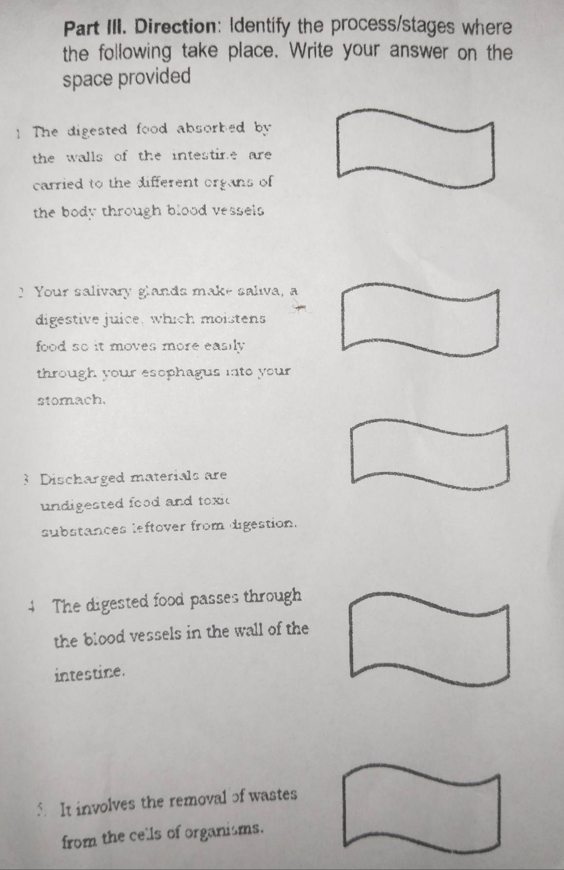 Part III. Direction: Identify the process/stages where 
the following take place. Write your answer on the 
space provided 
] The digested food absorhed by 
the walls of the intestine are 
carried to the different organs of 
the body through blood vessels. 
I Your salivary glands make saliva, a 
digestive juice, which moistens 
food so it moves more easily. 
through your esophagus into your . 
stomach. 
3 Discharged materials are 
undigested food and toxic 
substances leftover from digestion. 
The digested food passes through 
the blood vessels in the wall of the 
intestine. 
5 It involves the removal of wastes 
from the cells of organisms.