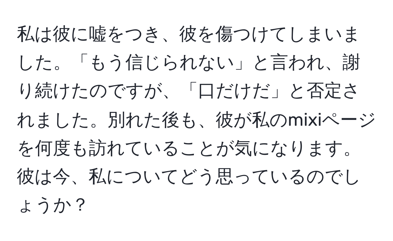 私は彼に嘘をつき、彼を傷つけてしまいました。「もう信じられない」と言われ、謝り続けたのですが、「口だけだ」と否定されました。別れた後も、彼が私のmixiページを何度も訪れていることが気になります。彼は今、私についてどう思っているのでしょうか？