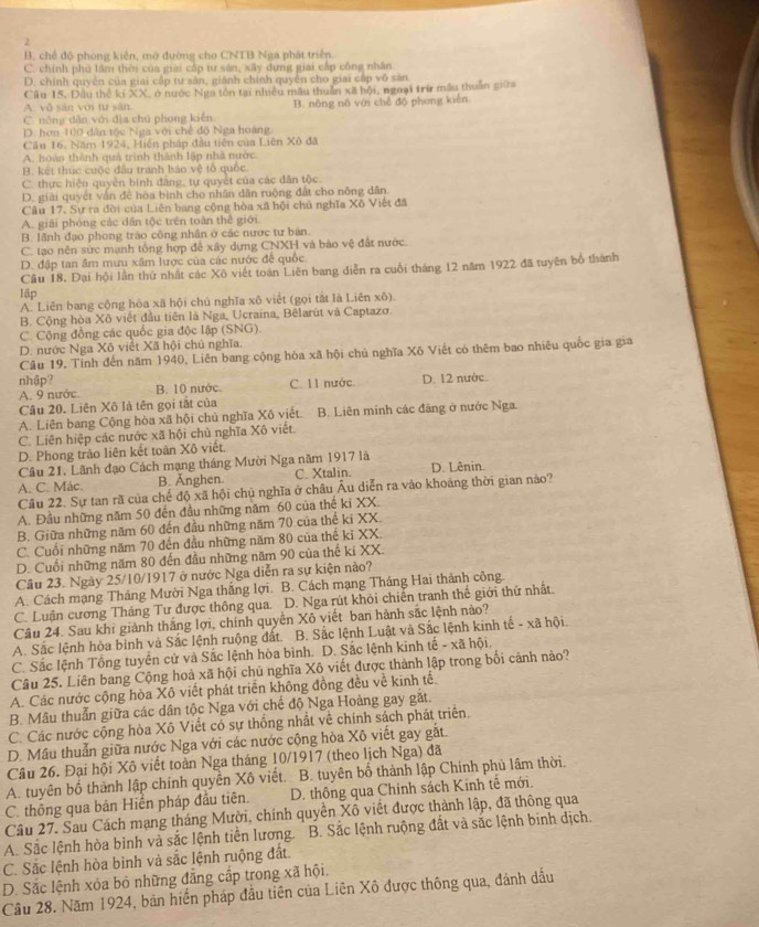 2
B. chế độ phòng kiến, mở đường cho CNTB Nga phát triển.
C. chính phú lâm thời của giải cấp tư sân, xây dựng giai cấp công nhân
D. chính quyên của giai cấp tư sản, giánh chính quyền cho giai cấp vô sản
Cầu 15. Đầu thế ki XX, ở nước Nga tôn tại nhiều mẫu thuần xã hội, ngoại trừ mẫu thuần giữa
A. vô sán với tư sān.
C. nông dẫn với địa chú phong kiến B. nông nô với chế độ phong kiên
D. hơn 100 dân tộc Nga với chế độ Nga hoàng
Câu 16, Năm 1924, Hiện pháp đầu tiên của Liên Xô đã
A. hoàn thành quả trình thành lập nhà nước
B. kết thúc cuộc đầu tranh báo vệ tổ quốc.
C. thực hiện quyền bình đăng, tự quyết của các dân tộc
D. giải quyết vấn đề hòa bình cho nhân dân ruộng đất cho nông dân.
Câu 17. Sự ra đời của Liên bang cộng hòa xã hội chủ nghĩa Xô Việt đã
A. giải phóng các dân tộc trên toàn thể giới.
B. lãnh đạo phong trào công nhân ở các nước tư bán.
C. tạo nền sức mạnh tổng hợp để xây dựng CNXH và bào vệ đất nước.
D. đập tan âm mưu xâm lược của các nước để quốc
Cầu 18. Đại hội lần thứ nhất các Xô việt toàn Liên bang diễn ra cuối tháng 12 năm 1922 đã tuyên bố thành
lập
A. Liên bang cộng hòa xã hội chủ nghĩa xô viết (gọi tắt là Liên xô)
B. Cộng hòa Xô viết đầu tiên là Nga, Ucraina, Bêlarút và Captazo.
C. Cộng đồng các quốc gia độc lập (SNG).
D. nước Nga Xô viết Xã hội chủ nghĩa.
Câu 19. Tính đến năm 1940, Liên bang cộng hòa xã hội chủ nghĩa Xô Viết có thêm bao nhiêu quốc gia gia
nhập? B. 10 nước. C. 11 nước D. 12 nước.
A. 9 nước.
Câu 20. Liên Xô là tên gọi tặt của
A. Liên bang Cộng hòa xã hội chủ nghĩa Xô viết. B. Liên minh các đăng ở nước Nga.
C. Liên hiệp các nước xã hội chủ nghĩa Xô viết.
D. Phong trào liên kết toàn Xô viết.
Câu 21, Lãnh đạo Cách mạng tháng Mười Nga năm 1917 là D. Lênin.
A. C. Mác. B. Ånghen. C. Xtalin.
Câu 22. Sự tan rã của chế độ xã hội chủ nghĩa ở châu Âu diễn ra vào khoảng thời gian nào?
A. Đầu những năm 50 đến đầu những năm 60 của thế ki XX.
B. Giữa những năm 60 đến đầu những năm 70 của thế ki XX.
C. Cuối những năm 70 đến đầu những năm 80 của thể kỉ XX.
D. Cuối những năm 80 đến đầu những năm 90 của thế ki XX.
Câu 23. Ngày 25/10/1917 ở nước Nga diễn ra sự kiện nào?
A. Cách mạng Tháng Mười Nga thắng lợi. B. Cách mạng Tháng Hai thành công.
C. Luận cương Tháng Tư được thông qua. D. Nga rút khỏi chiến tranh thế giới thứ nhất.
Câu 24. Sau khi giành thắng lợi, chính quyền Xô viết ban hành sắc lệnh nào?
A. Sắc lệnh hòa bình và Sắc lệnh ruộng đất. B. Sắc lệnh Luật và Sắc lệnh kinh tế - xã hội.
C. Sắc lệnh Tổng tuyển cử và Sắc lệnh hòa bình. D. Sắc lệnh kinh tế - xã hội.
Câu 25. Liên bang Cộng hoà xã hội chủ nghĩa Xô viết được thành lập trong bối cảnh nào?
A. Các nước cộng hòa Xô viết phát triển không đồng đều về kinh tế.
B. Mâu thuẫn giữa các dân tộc Nga với chế độ Nga Hoàng gay gặt.
C. Các nước cộng hòa Xô Viết có sự thống nhất về chính sách phát triển.
D. Mâu thuẫn giữa nước Nga với các nước cộng hòa Xô viết gay gắt.
Câu 26. Đại hội Xô viết toàn Nga tháng 10/1917 (theo lịch Nga) đã
A. tuyên bố thành lập chính quyền Xô viết. B. tuyên bố thành lập Chính phủ lâm thời.
C. thông qua bản Hiến pháp đầu tiên.  D. thông qua Chinh sách Kinh tế mới.
Câu 27. Sau Cách mạng tháng Mười, chính quyền Xô viết được thành lập, đã thông qua
A. Sắc lệnh hòa bình và sắc lệnh tiền lương. B. Sắc lệnh ruộng đất và sắc lệnh binh dịch.
C. Sắc lệnh hòa bình và sắc lệnh ruộng đất.
D. Sắc lệnh xóa bỏ những đẳng cấp trong xã hội.
Cầu 28. Năm 1924, bản hiến pháp đầu tiên của Liên Xô được thông qua, đánh dấu