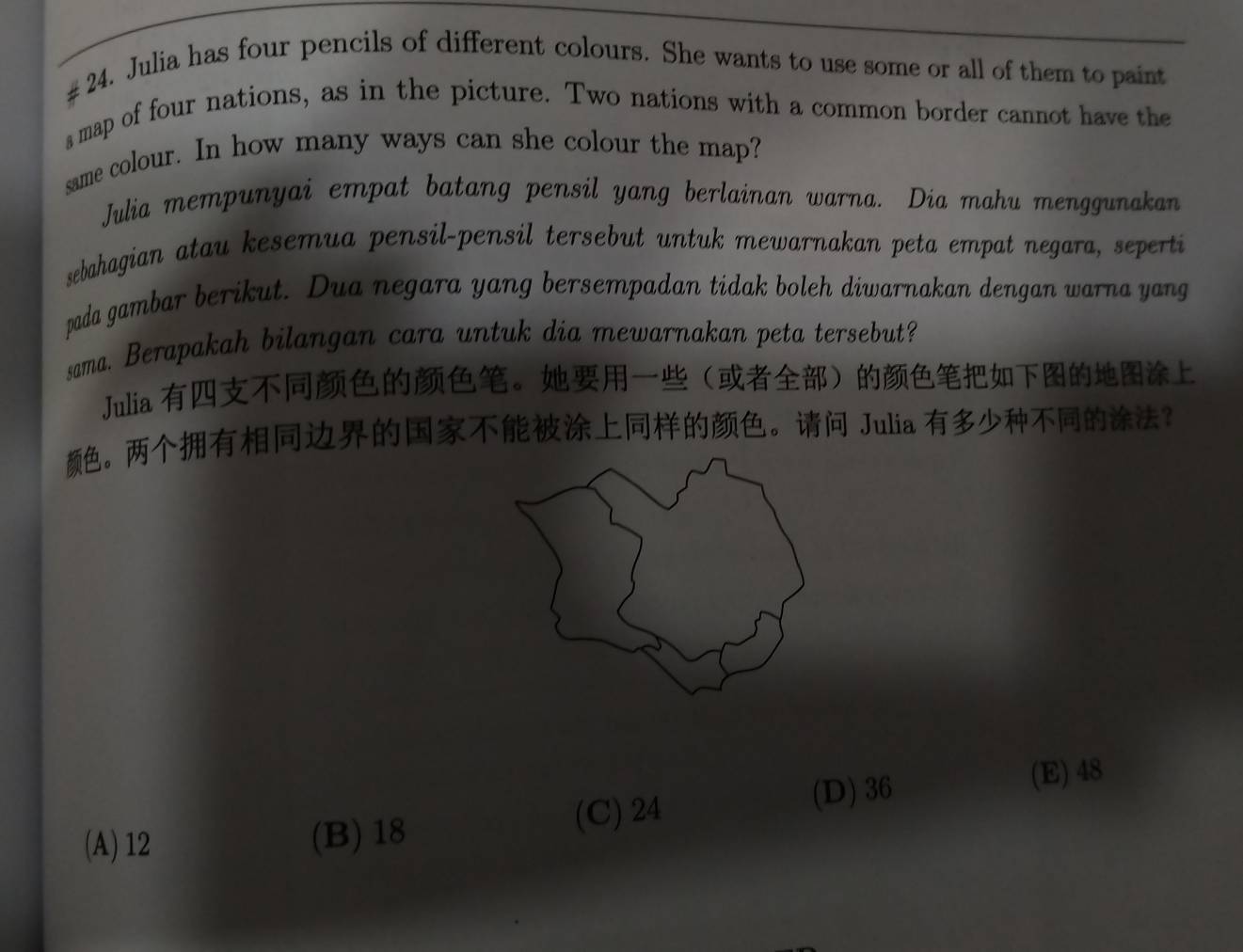 # 24. Julia has four pencils of different colours. She wants to use some or all of them to paint
s map of four nations, as in the picture. Two nations with a common border cannot have the
same colour. In how many ways can she colour the map?
Julia mempunyai empat batang pensil yang berlainan warna. Dia mahu menggunakan
sebahagian atau kesemua pensil-pensil tersebut untuk mewarnakan peta empat negara, seperti
pada gambar berikut. Dua negara yang bersempadan tidak boleh diwarnakan dengan warna yang
sama. Berapakah bilangan cara untuk dia mewarnakan peta tersebut?
Julia 。
。。 Julia ？
(A) 12 (B) 18
(C) 24
(D) 36 (E) 48