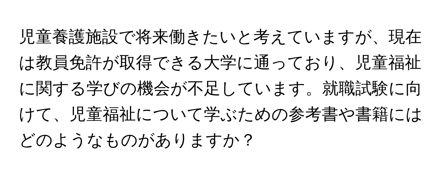 児童養護施設で将来働きたいと考えていますが、現在は教員免許が取得できる大学に通っており、児童福祉に関する学びの機会が不足しています。就職試験に向けて、児童福祉について学ぶための参考書や書籍にはどのようなものがありますか？