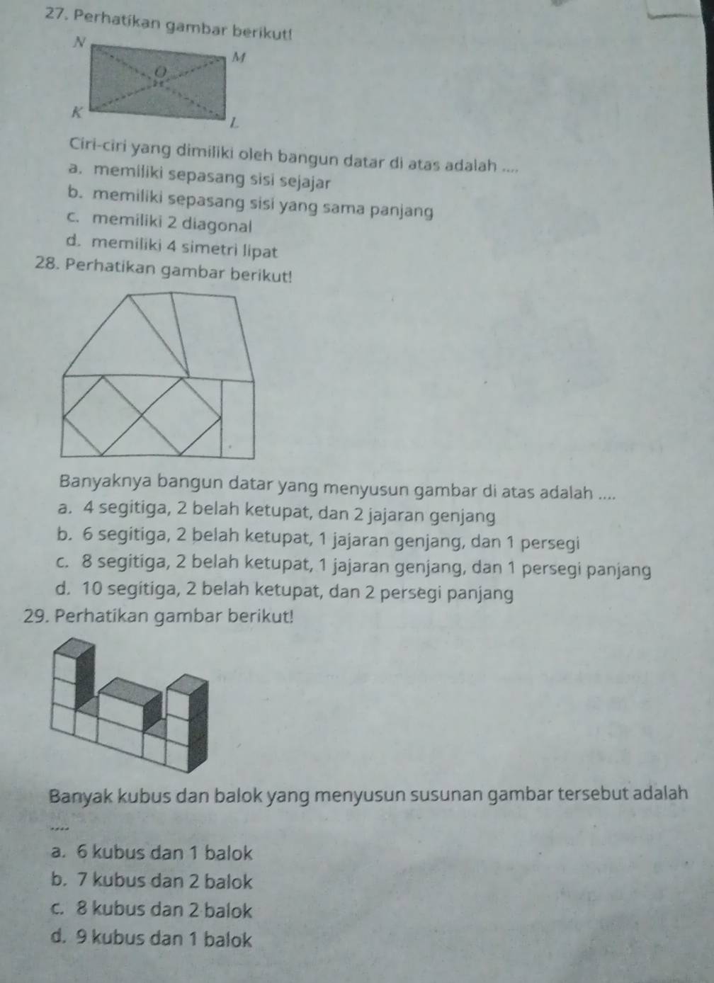 Perhatikan gambar berikut!
Ciri-ciri yang dimiliki oleh bangun datar di atas adalah ....
a. memiliki sepasang sisi sejajar
b. memiliki sepasang sisi yang sama panjang
c. memiliki 2 diagonal
d. memiliki 4 simetrì lipat
28. Perhatikan gambar berikut!
Banyaknya bangun datar yang menyusun gambar di atas adalah ....
a. 4 segitiga, 2 belah ketupat, dan 2 jajaran genjang
b. 6 segitiga, 2 belah ketupat, 1 jajaran genjang, dan 1 persegi
c. 8 segitiga, 2 belah ketupat, 1 jajaran genjang, dan 1 persegi panjang
d. 10 segitiga, 2 belah ketupat, dan 2 persegi panjang
29. Perhatikan gambar berikut!
Banyak kubus dan balok yang menyusun susunan gambar tersebut adalah
_
a. 6 kubus dan 1 balok
b. 7 kubus dan 2 balok
c. 8 kubus dan 2 balok
d. 9 kubus dan 1 balok