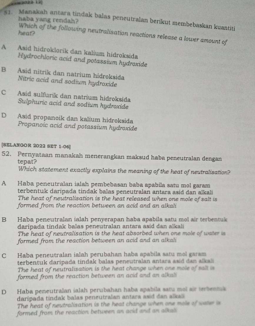 ( 2022-12)
51. Manakah antara tindak balas peneutralan berikut membebaskan kuantiti
haba yang rendah?
heat?
Which of the following neutralisation reactions release a lower amount of
A Asid hidroklorik dan kalium hidroksida
Hydrochloric acid and potassium hydroxide
B Asid nitrik dan natrium hidroksida
Nitric acid and sodium hydroxide
C Asid sulfurik dan natrium hidroksida
Sulphuric acid and sodium hydroxide
D Asid propanoik dan kalium hidroksida
Propanoic acid and potassium hydroxide
[SELANGOR 2022 SET 1·06]
52. Pernyataan manakah menerangkan maksud haba peneutralan dengan
tepat?
Which statement exactly explains the meaning of the heat of neutralisation?
A Haba peneutralan ialah pembebasan baba apabila satu mol garam
terbentuk daripada tindak balas peneutralan antara asid dan alkali
The heat of neutralisation is the heat released when one mole of salt is
formed from the reaction between an acid and an alkali
B Haba peneutralan ialah penyerapan haba apabila satu mol air terbentuk
daripada tindak balas peneutralan antara asid dan alkali
The heat of neutralisation is the heat absorbed when one mole of water is
formed from the reaction between an acid and an alkali
C Haba peneutralan ialah perubahan haba apabila satu mol garam
terbentuk daripada tindak balas peneutralan antara asid dan alkal
The heat of neutralisation is the heat change when one mole of salt is
formed from the reaction between an acid and an alkali
D Haba peneutralan ialah perubahan haba apabila satu mel air terbeama 
daripada tindak balas peneutralan antara asid dan al kal 
The heat of neutralisation is the heat change when one mole of water is
formed from the reaction between an acid and an alkal.