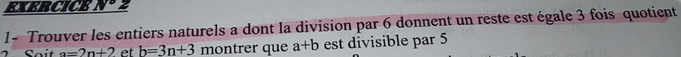 EXERCICE N° 2 
1- Trouver les entiers naturels a dont la division par 6 donnent un reste est égale 3 fois quotient 
Soit a=2n+2 et b=3n+3 montrer que a+b est divisible par 5