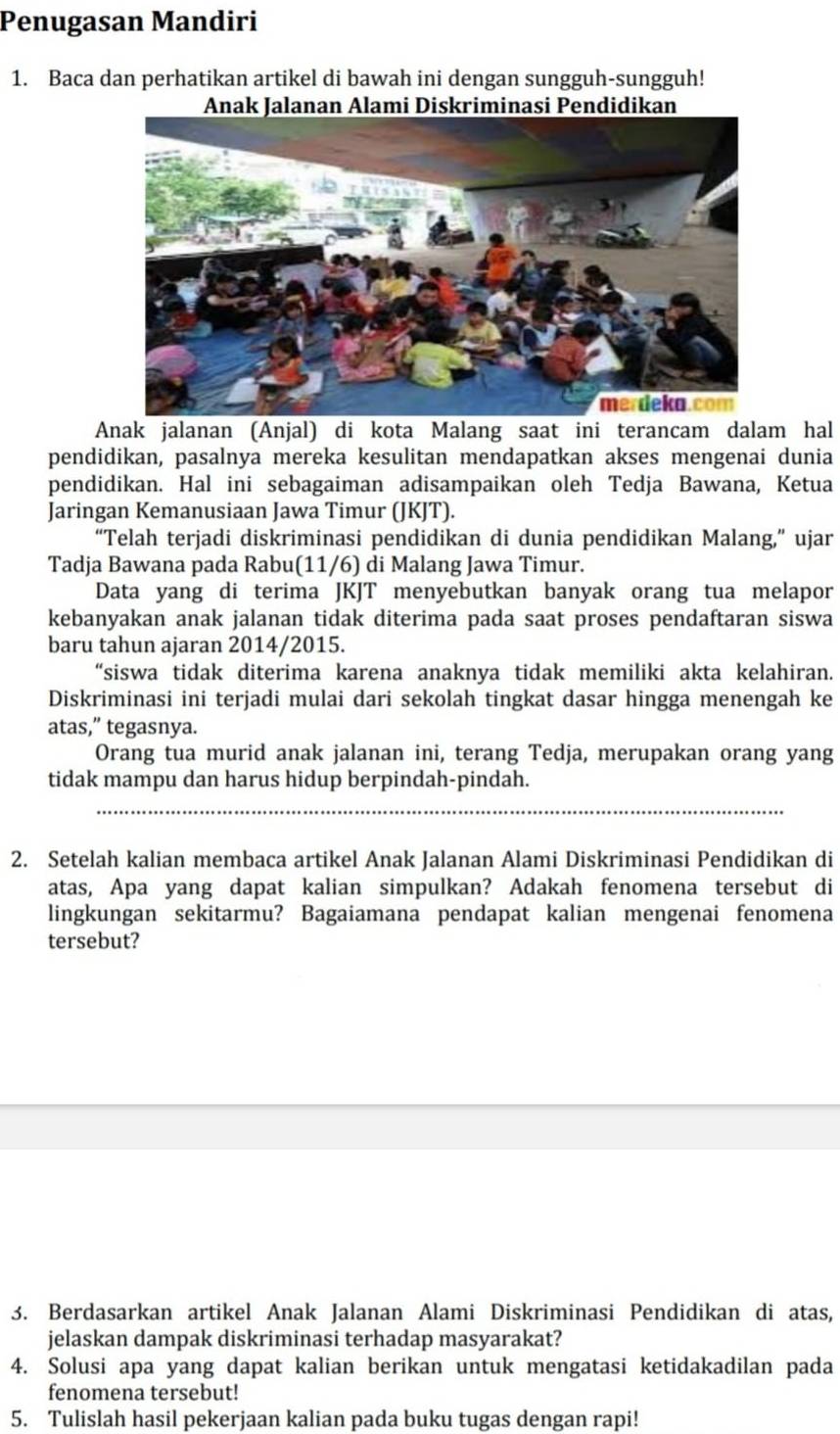 Penugasan Mandiri
1. Baca dan perhatikan artikel di bawah ini dengan sungguh-sungguh!
n Alami Diskriminasi Pendidikan
Anak jalanan (Anjal) di kota Malang saat ini terancam dalam hal
pendidikan, pasalnya mereka kesulitan mendapatkan akses mengenai dunia
pendidikan. Hal ini sebagaiman adisampaikan oleh Tedja Bawana, Ketua
Jaringan Kemanusiaan Jawa Timur (JKJT).
“Telah terjadi diskriminasi pendidikan di dunia pendidikan Malang,” ujar
Tadja Bawana pada Rabu(11/6) di Malang Jawa Timur.
Data yang di terima JKJT menyebutkan banyak orang tua melapor
kebanyakan anak jalanan tidak diterima pada saat proses pendaftaran siswa
baru tahun ajaran 2014/2015.
“siswa tidak diterima karena anaknya tidak memiliki akta kelahiran.
Diskriminasi ini terjadi mulai dari sekolah tingkat dasar hingga menengah ke
atas,” tegasnya.
Orang tua murid anak jalanan ini, terang Tedja, merupakan orang yang
tidak mampu dan harus hidup berpindah-pindah.
2. Setelah kalian membaca artikel Anak Jalanan Alami Diskriminasi Pendidikan di
atas, Apa yang dapat kalian simpulkan? Adakah fenomena tersebut di
lingkungan sekitarmu? Bagaiamana pendapat kalian mengenai fenomena
tersebut?
3. Berdasarkan artikel Anak Jalanan Alami Diskriminasi Pendidikan di atas,
jelaskan dampak diskriminasi terhadap masyarakat?
4. Solusi apa yang dapat kalian berikan untuk mengatasi ketidakadilan pada
fenomena tersebut!
5. Tulislah hasil pekerjaan kalian pada buku tugas dengan rapi!