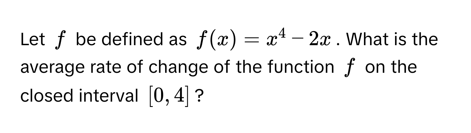 Let $f$ be defined as $f(x) = x^4 - 2x$. What is the average rate of change of the function $f$ on the closed interval $[0, 4]$?