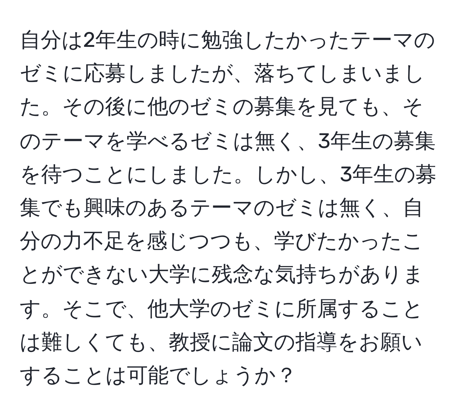 自分は2年生の時に勉強したかったテーマのゼミに応募しましたが、落ちてしまいました。その後に他のゼミの募集を見ても、そのテーマを学べるゼミは無く、3年生の募集を待つことにしました。しかし、3年生の募集でも興味のあるテーマのゼミは無く、自分の力不足を感じつつも、学びたかったことができない大学に残念な気持ちがあります。そこで、他大学のゼミに所属することは難しくても、教授に論文の指導をお願いすることは可能でしょうか？