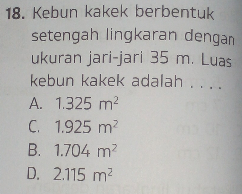 Kebun kakek berbentuk
setengah lingkaran dengan
ukuran jari-jari 35 m. Luas
kebun kakek adalah . . . .
A. 1.325m^2
C. 1.925m^2
B. 1.704m^2
D. 2.115m^2