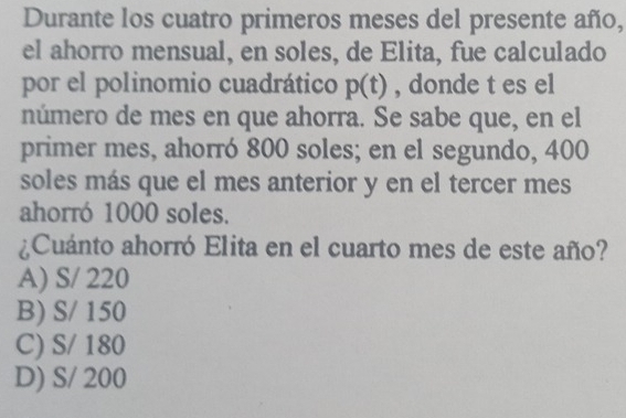 Durante los cuatro primeros meses del presente año,
el ahorro mensual, en soles, de Elita, fue calculado
por el polinomio cuadrático p(t) , donde t es el
número de mes en que ahorra. Se sabe que, en el
primer mes, ahorró 800 soles; en el segundo, 400
soles más que el mes anterior y en el tercer mes
ahorró 1000 soles.
¿Cuánto ahorró Elita en el cuarto mes de este año?
A) S/ 220
B) S/ 150
C) S/ 180
D) S/ 200