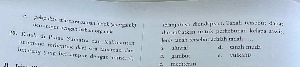 e. pelapukan atau erosi batuan induk (anorganik) selanjutnya diendapkan. Tanah tersebut dapat
bercampur dengan bahan organik
dimanfaatkan untuk perkebunan kelapa sawit.
20. Tanah di Pulau Sumatra dan Kalimantan
Jenis tanah tersebut adalah tanah …
umumnya terbentuk dari sisa tanaman dan
a. aluvial d. tanah muda
binatang yang bercampur dengan mineral, b. gambut e. vulkanis
B. c. mediteran